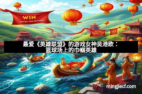 最爱《英雄联盟》的游戏女神吴港欧：篮球场上的巾帼英雄